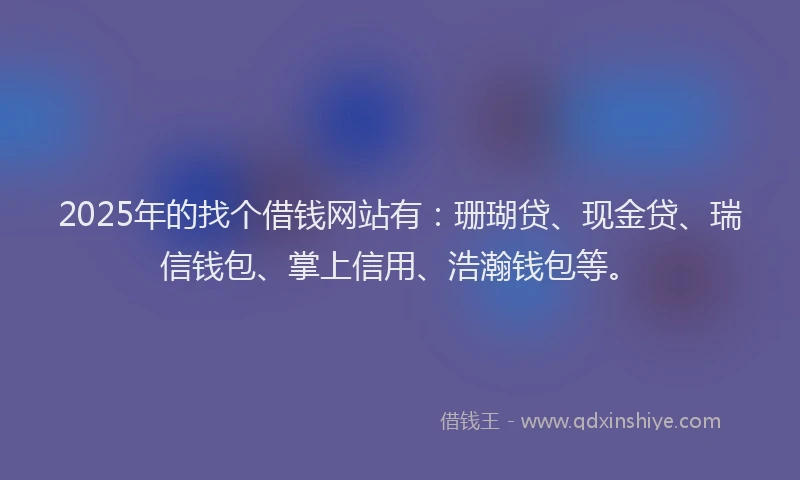 2025年的找个借钱网站有：珊瑚贷、现金贷、瑞信钱包、掌上信用、浩瀚钱包等。