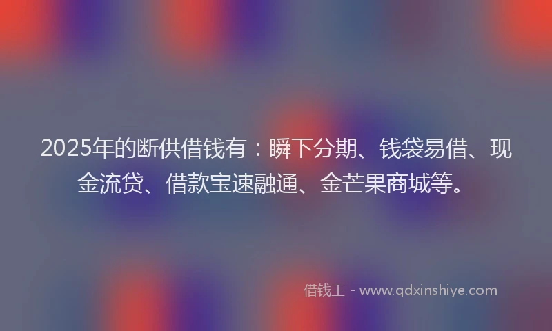 2025年的断供借钱有：瞬下分期、钱袋易借、现金流贷、借款宝速融通、金芒果商城等。