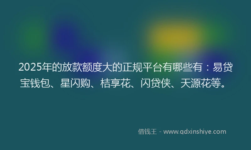 2025年的放款额度大的正规平台有哪些有：易贷宝钱包、星闪购、桔享花、闪贷侠、天源花等。