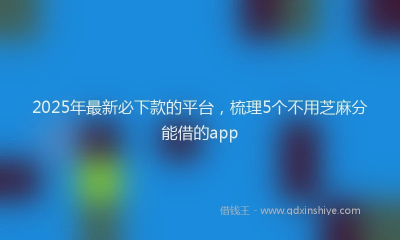 2025年最新必下款的平台，梳理5个不用芝麻分能借的app