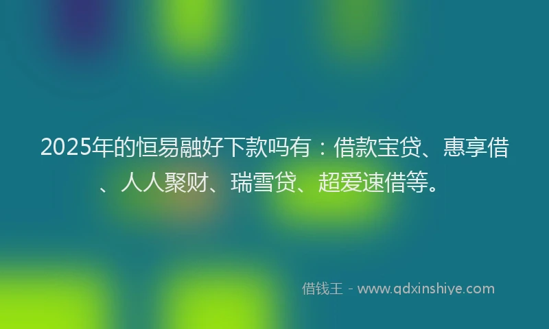 2025年的恒易融好下款吗有：借款宝贷、惠享借、人人聚财、瑞雪贷、超爱速借等。