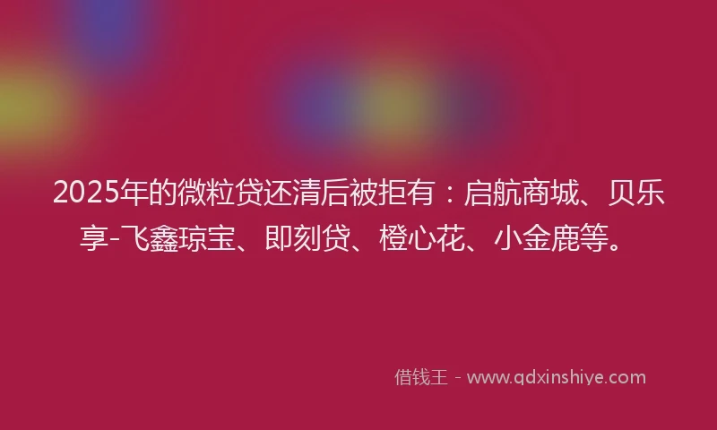 2025年的微粒贷还清后被拒有：启航商城、贝乐享-飞鑫琼宝、即刻贷、橙心花、小金鹿等。