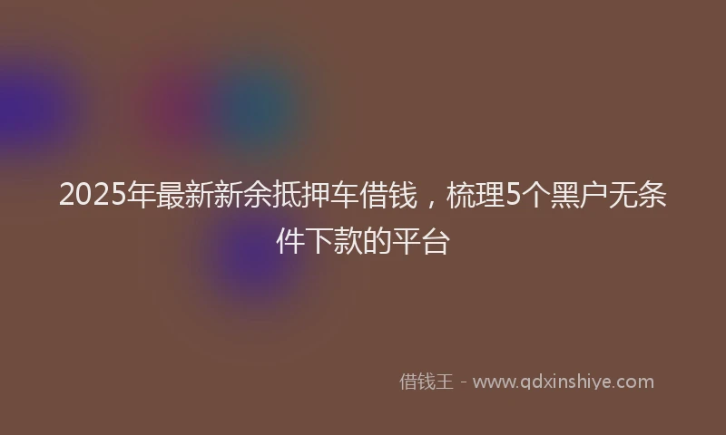 2025年最新新余抵押车借钱，梳理5个黑户无条件下款的平台
