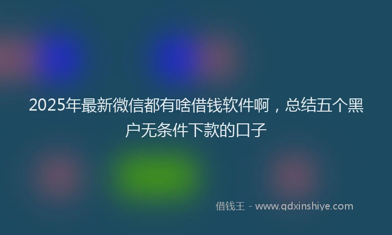 2025年最新微信都有啥借钱软件啊，总结五个黑户无条件下款的口子