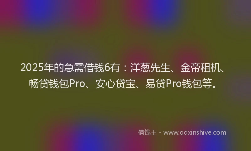 2025年的急需借钱6有：洋葱先生、金帝租机、畅贷钱包Pro、安心贷宝、易贷Pro钱包等。