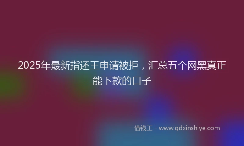 2025年最新指还王申请被拒，汇总五个网黑真正能下款的口子