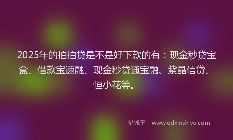 2025年的拍拍贷是不是好下款的有：现金秒贷宝盒、借款宝速融、现金秒贷通宝融、紫晶信贷、恒小花等。