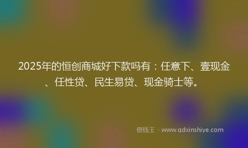 2025年的恒创商城好下款吗有：任意下、壹现金、任性贷、民生易贷、现金骑士等。