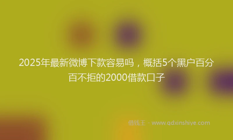 2025年最新微博下款容易吗，概括5个黑户百分百不拒的2000借款口子