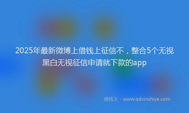 2025年最新微博上借钱上征信不，整合5个无视黑白无视征信申请就下款的app