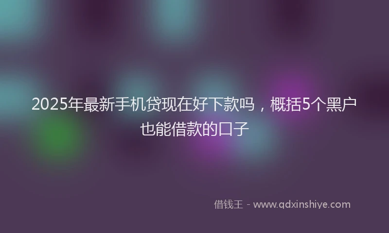 2025年最新手机贷现在好下款吗，概括5个黑户也能借款的口子