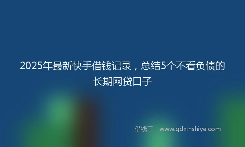 2025年最新快手借钱记录，总结5个不看负债的长期网贷口子