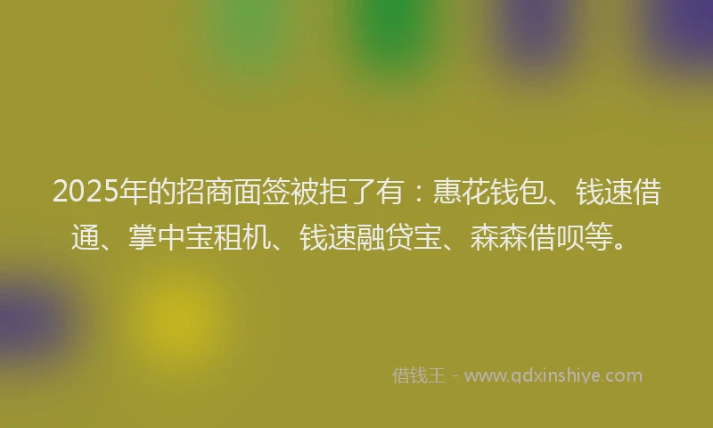 2025年的招商面签被拒了有：惠花钱包、钱速借通、掌中宝租机、钱速融贷宝、森森借呗等。