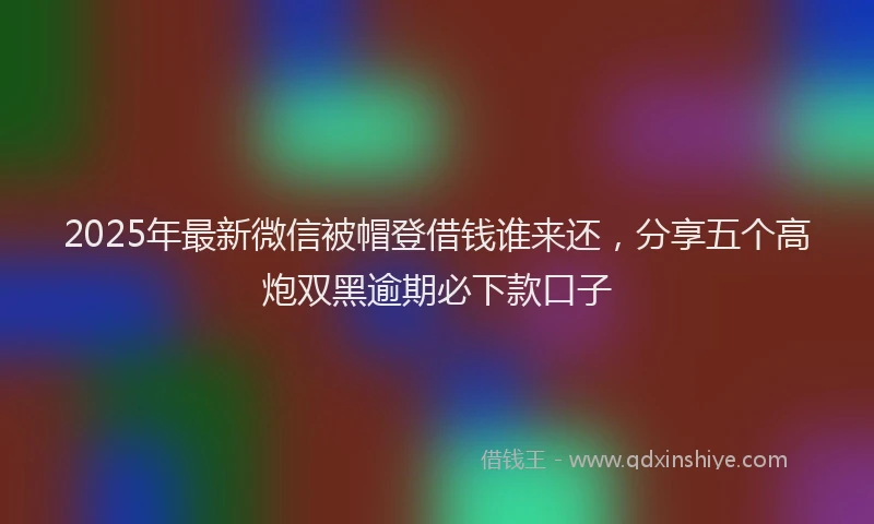 2025年最新微信被帽登借钱谁来还，分享五个高炮双黑逾期必下款口子
