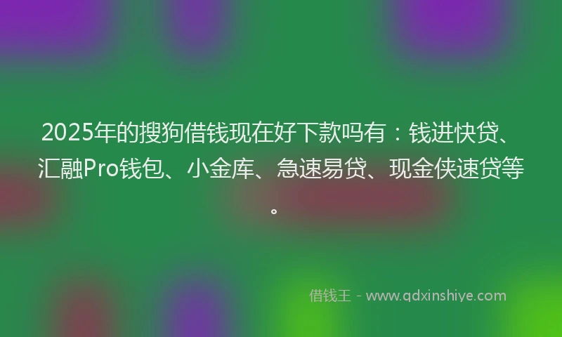 2025年的搜狗借钱现在好下款吗有：钱进快贷、汇融Pro钱包、小金库、急速易贷、现金侠速贷等。