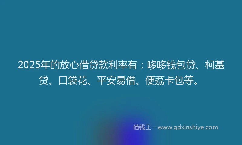2025年的放心借贷款利率有：哆哆钱包贷、柯基贷、口袋花、平安易借、便荔卡包等。