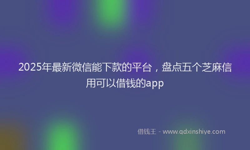 2025年最新微信能下款的平台，盘点五个芝麻信用可以借钱的app