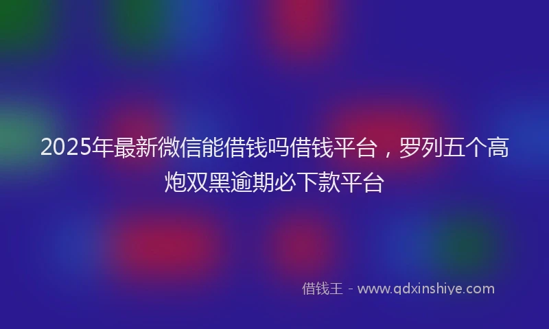 2025年最新微信能借钱吗借钱平台，罗列五个高炮双黑逾期必下款平台