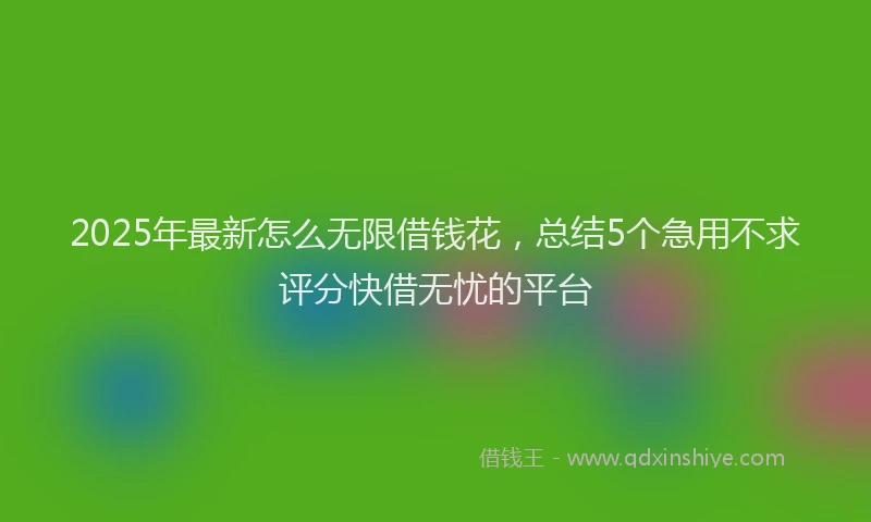 2025年最新怎么无限借钱花，总结5个急用不求评分快借无忧的平台