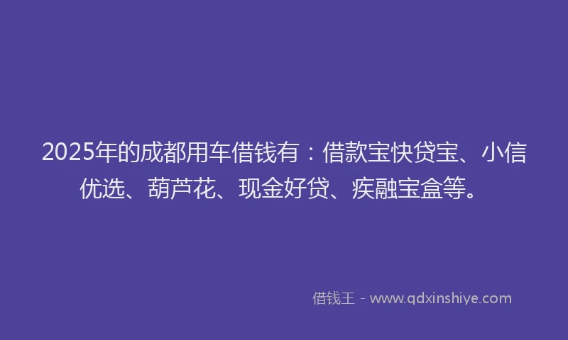 2025年的成都用车借钱有：借款宝快贷宝、小信优选、葫芦花、现金好贷、疾融宝盒等。
