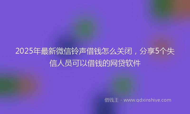 2025年最新微信铃声借钱怎么关闭，分享5个失信人员可以借钱的网贷软件