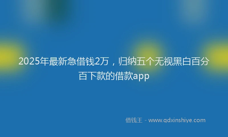 2025年最新急借钱2万，归纳五个无视黑白百分百下款的借款app