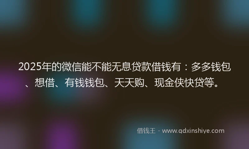 2025年的微信能不能无息贷款借钱有：多多钱包、想借、有钱钱包、天天购、现金侠快贷等。