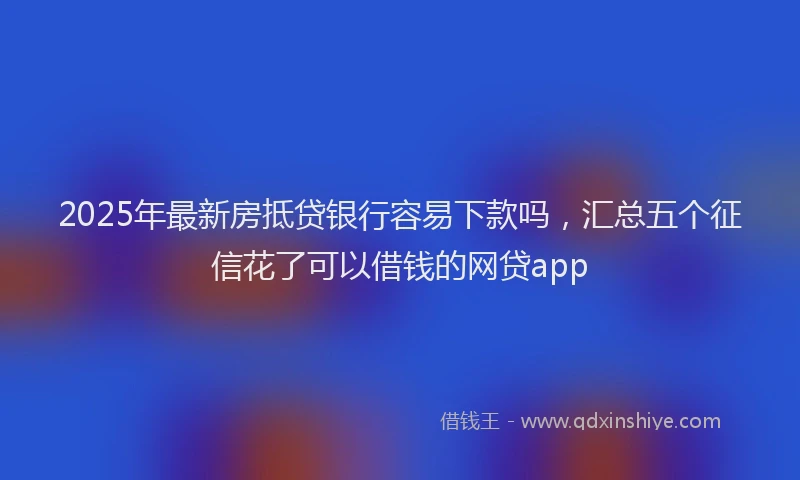 2025年最新房抵贷银行容易下款吗，汇总五个征信花了可以借钱的网贷app