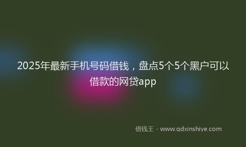 2025年最新手机号码借钱，盘点5个5个黑户可以借款的网贷app