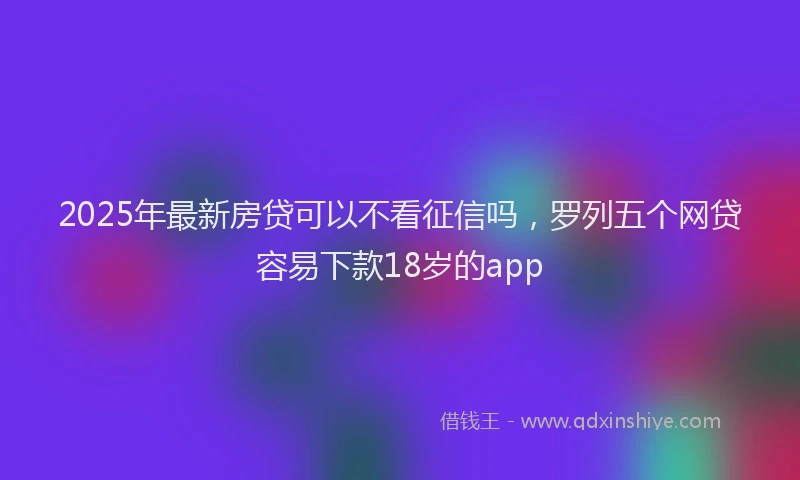 2025年最新房贷可以不看征信吗，罗列五个网贷容易下款18岁的app