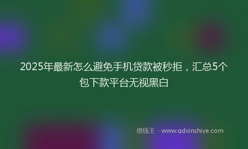 2025年最新怎么避免手机贷款被秒拒，汇总5个包下款平台无视黑白