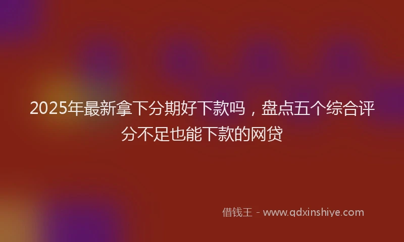 2025年最新拿下分期好下款吗，盘点五个综合评分不足也能下款的网贷