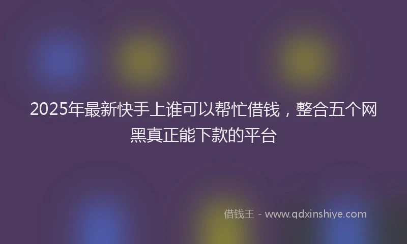 2025年最新快手上谁可以帮忙借钱，整合五个网黑真正能下款的平台