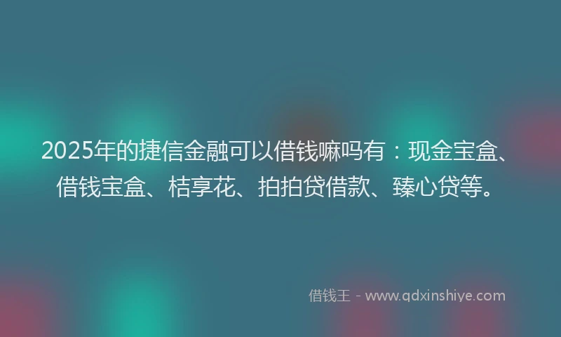 2025年的捷信金融可以借钱嘛吗有：现金宝盒、借钱宝盒、桔享花、拍拍贷借款、臻心贷等。