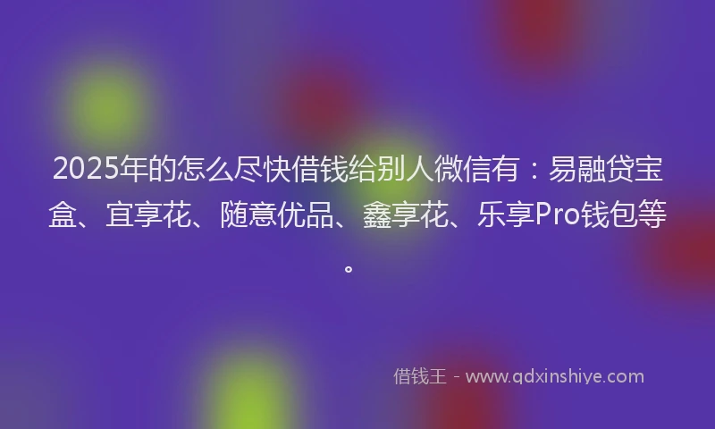 2025年的怎么尽快借钱给别人微信有：易融贷宝盒、宜享花、随意优品、鑫享花、乐享Pro钱包等。