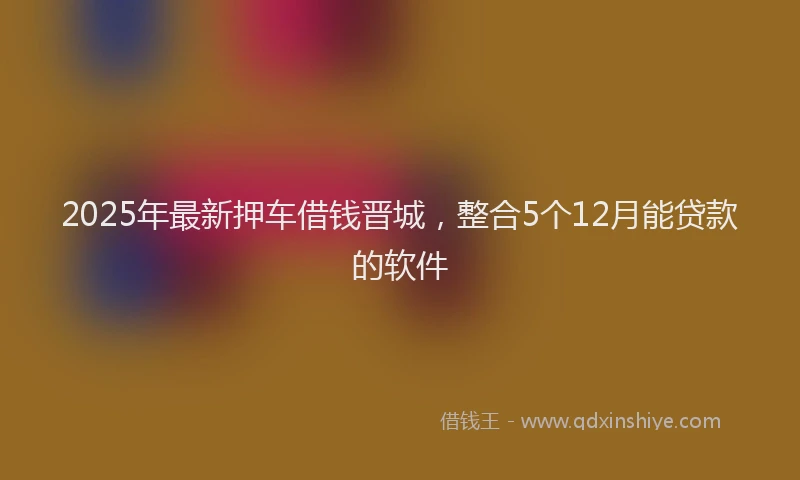 2025年最新押车借钱晋城，整合5个12月能贷款的软件
