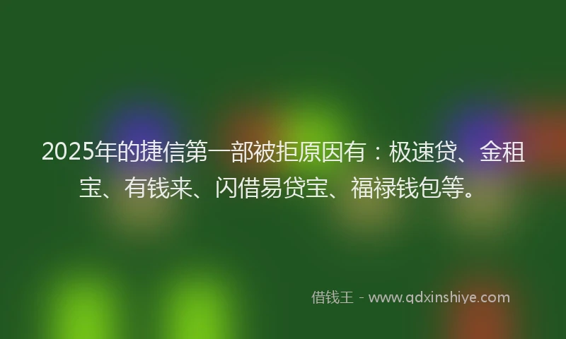 2025年的捷信第一部被拒原因有：极速贷、金租宝、有钱来、闪借易贷宝、福禄钱包等。