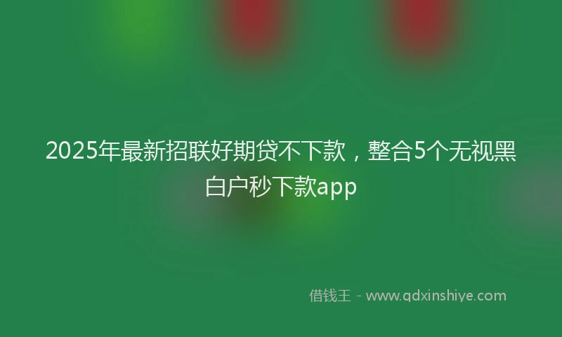 2025年最新招联好期贷不下款，整合5个无视黑白户秒下款app