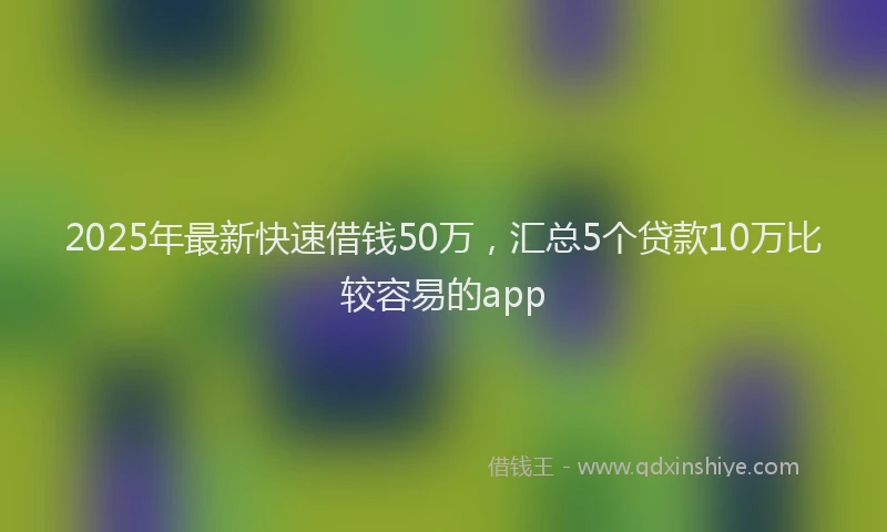 2025年最新快速借钱50万，汇总5个贷款10万比较容易的app