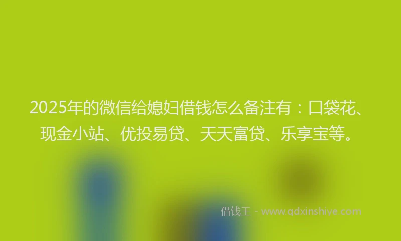 2025年的微信给媳妇借钱怎么备注有：口袋花、现金小站、优投易贷、天天富贷、乐享宝等。