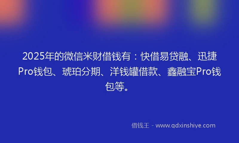 2025年的微信米财借钱有：快借易贷融、迅捷Pro钱包、琥珀分期、洋钱罐借款、鑫融宝Pro钱包等。