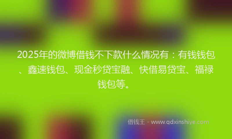 2025年的微博借钱不下款什么情况有：有钱钱包、鑫速钱包、现金秒贷宝融、快借易贷宝、福禄钱包等。