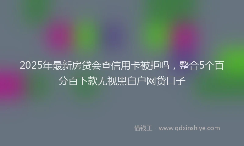 2025年最新房贷会查信用卡被拒吗，整合5个百分百下款无视黑白户网贷口子