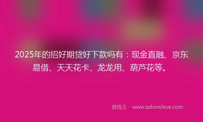 2025年的招好期贷好下款吗有：现金直融、京东易借、天天花卡、龙龙用、葫芦花等。