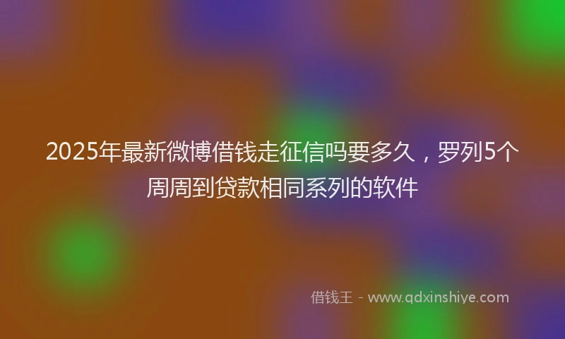 2025年最新微博借钱走征信吗要多久，罗列5个周周到贷款相同系列的软件