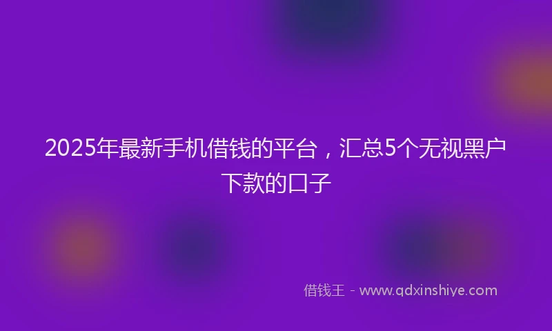 2025年最新手机借钱的平台，汇总5个无视黑户下款的口子
