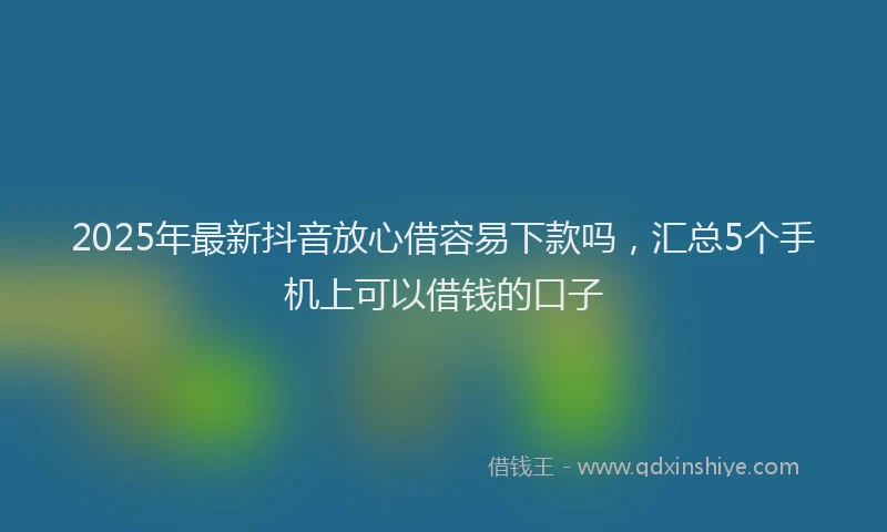 2025年最新抖音放心借容易下款吗，汇总5个手机上可以借钱的口子