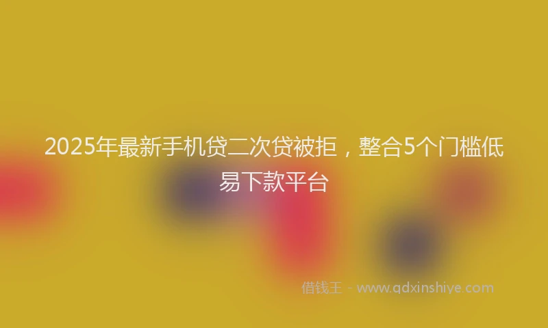 2025年最新手机贷二次贷被拒，整合5个门槛低易下款平台