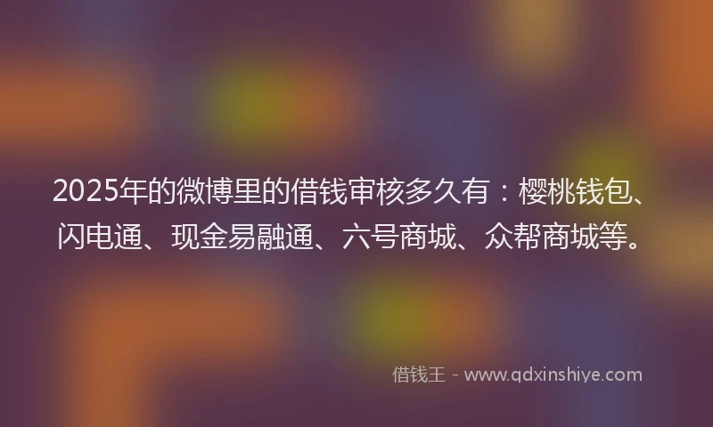 2025年的微博里的借钱审核多久有：樱桃钱包、闪电通、现金易融通、六号商城、众帮商城等。