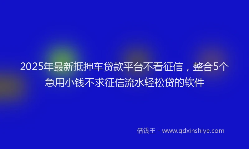 2025年最新抵押车贷款平台不看征信，整合5个急用小钱不求征信流水轻松贷的软件